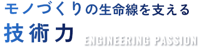 モノづくりの生命線を支える技術力 ENGINEERING PASSION