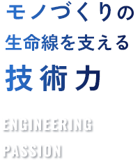 モノづくりの生命線を支える技術力 ENGINEERING PASSION